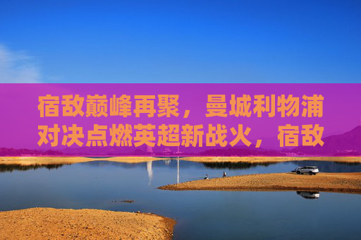 宿敌巅峰再聚,曼城利物浦对决点燃英超新战火,宿敌巅峰对决,曼城利物浦点燃英超新战火
