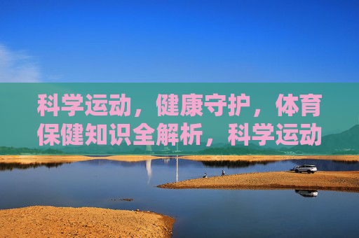 科学运动，健康守护，体育保健知识全解析，科学运动，健康守护，体育保健知识全解析