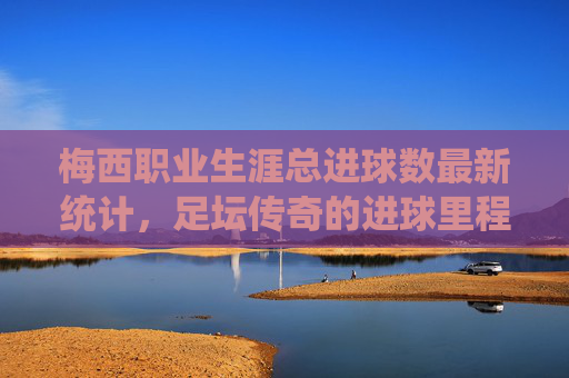 梅西职业生涯总进球数最新统计，足坛传奇的进球里程碑，梅西职业生涯总进球数最新统计，足坛传奇的进球里程碑