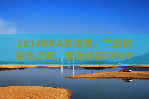 2014NBA总决赛,马刺的复仇之冠,莱昂纳德FMVP与GDP最后的荣光,2014NBA总决赛,马刺复仇之冠,莱昂纳德FMVP与GDP最后的荣光