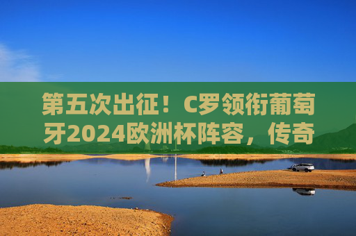 第五次出征！C罗领衔葡萄牙2024欧洲杯阵容，传奇不老，剑指冠军，C罗第五次出征葡萄牙2024欧洲杯 传奇不老剑指冠军