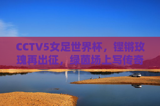 CCTV5女足世界杯,铿锵玫瑰再出征,绿茵场上写传奇,铿锵玫瑰再出征,女足世界杯写传奇