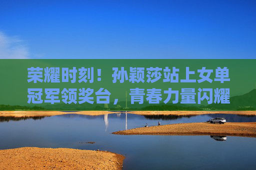 荣耀时刻!孙颖莎站上女单冠军领奖台,青春力量闪耀赛场,孙颖莎女单登顶,青春闪耀荣耀赛场