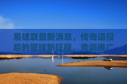 易建联最新消息,传奇退役后的篮球新征程,青训推广与公益同行,易建联退役启新程,青训推广与公益同行