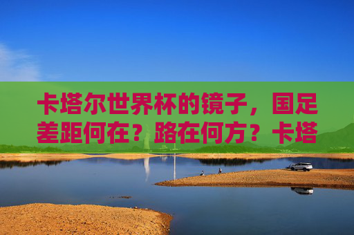 卡塔尔世界杯的镜子，国足差距何在？路在何方？卡塔尔世界杯镜鉴，国足差距何在，路向何方？
