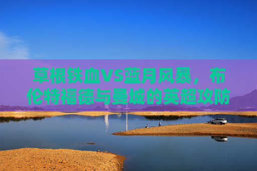 草根铁血VS蓝月风暴,布伦特福德与曼城的英超攻防课,草根铁血VS蓝月风暴,布伦特福德与曼城的英超攻防课