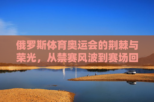 俄罗斯体育奥运会的荆棘与荣光，从禁赛风波到赛场回归，俄罗斯奥运体育，禁赛荆棘与赛场荣光