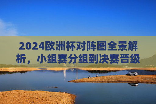 2024欧洲杯对阵图全景解析，小组赛分组到决赛晋级路径全指南，2024欧洲杯对阵图全景解析，小组赛分组到决赛晋级路径全指南