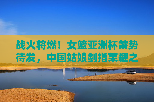 战火将燃!女篮亚洲杯蓄势待发,中国姑娘剑指荣耀之巅,战火将燃!中国女篮剑指亚洲杯荣耀之巅