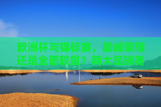 欧洲杯与锦标赛，巅峰荣耀还是全面较量？两大足球赛事的魅力解析，欧洲杯与锦标赛，巅峰荣耀与全面较量的足球魅力
