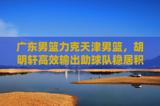 广东男篮力克天津男篮，胡明轩高效输出助球队稳居积分榜前列，广东男篮力克天津 胡明轩高效输出助队稳居积分榜前列
