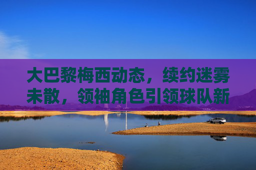 大巴黎梅西动态,续约迷雾未散,领袖角色引领球队新征程,大巴黎梅西,续约迷雾未散,领袖引航新征程