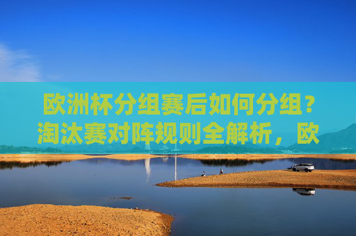 欧洲杯分组赛后如何分组？淘汰赛对阵规则全解析，欧洲杯分组赛后淘汰赛对阵规则全解析