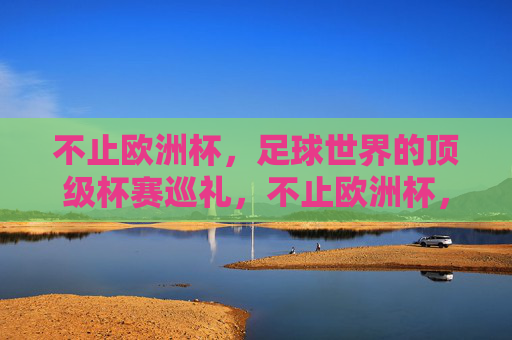 不止欧洲杯,足球世界的顶级杯赛巡礼,不止欧洲杯,足球世界顶级杯赛巡礼