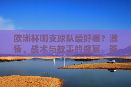 欧洲杯哪支球队最好看？激情、战术与故事的盛宴，答案藏在每一寸草皮里，欧洲杯最好看球队，激情、战术与故事的草皮盛宴