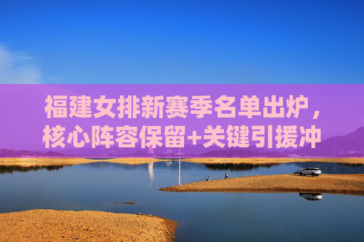 福建女排新赛季名单出炉，核心阵容保留+关键引援冲击排超八强，福建女排新赛季名单，核心保留引援，剑指排超八强