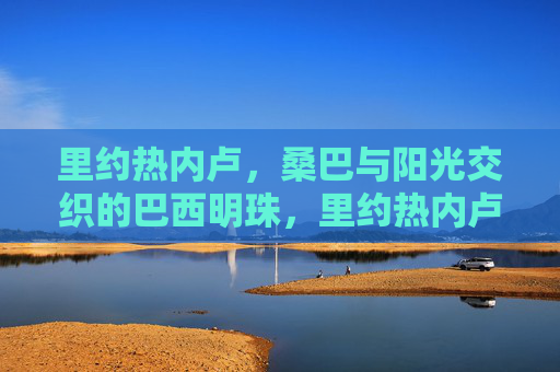 里约热内卢,桑巴与阳光交织的巴西明珠,里约热内卢,桑巴与阳光交织的巴西明珠