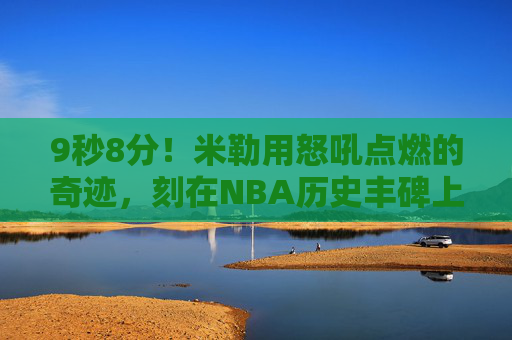 9秒8分!米勒用怒吼点燃的奇迹,刻在NBA历史丰碑上,米勒9秒8分怒吼奇迹,刻入NBA历史丰碑