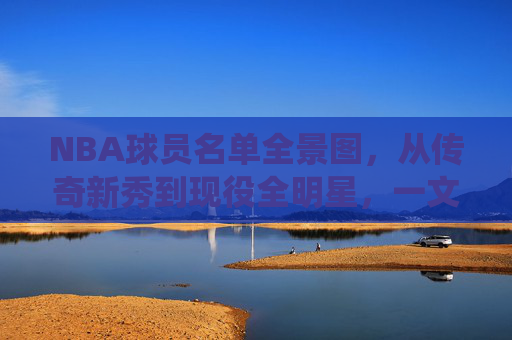NBA球员名单全景图，从传奇新秀到现役全明星，一文读懂联盟阵容，NBA球员全景图，从传奇新秀到现役全明星，一文读懂联盟阵容
