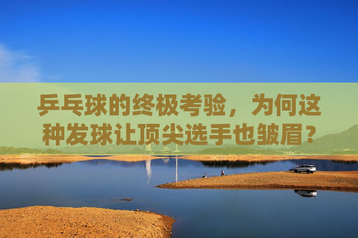 乒乓球的终极考验,为何这种发球让顶尖选手也皱眉?乒乓球的终极考验,让顶尖选手皱眉的发球