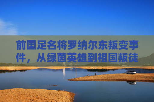 前国足名将罗纳尔东叛变事件,从绿茵英雄到祖国叛徒的坠落,罗纳尔东叛变事件,从绿茵英雄到祖国叛徒的坠落