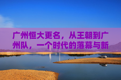 广州恒大更名，从王朝到广州队，一个时代的落幕与新生，广州恒大更名，王朝落幕，广州队新生
