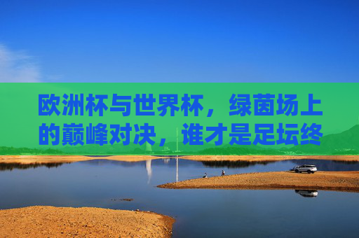 欧洲杯与世界杯，绿茵场上的巅峰对决，谁才是足坛终极荣光？欧洲杯VS世界杯，绿茵巅峰对决，谁为足坛终极荣光？