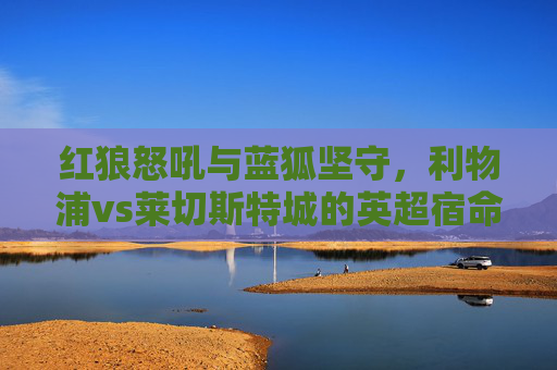 红狼怒吼与蓝狐坚守,利物浦vs莱切斯特城的英超宿命对决,红狼怒吼与蓝狐坚守,英超宿命对决