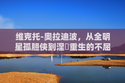 维克托-奥拉迪波,从全明星孤胆侠到涅槃重生的不屈斗士,维克托-奥拉迪波,从全明星孤胆侠到涅槃重生的不屈斗士
