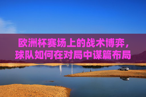 欧洲杯赛场上的战术博弈,球队如何在对局中谋篇布局