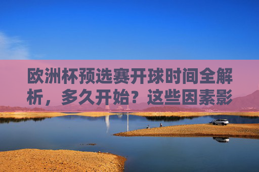 欧洲杯预选赛开球时间全解析,多久开始?这些因素影响赛程安排,欧洲杯预选赛开球时间全解析,多久开始?这些因素影响赛程安排