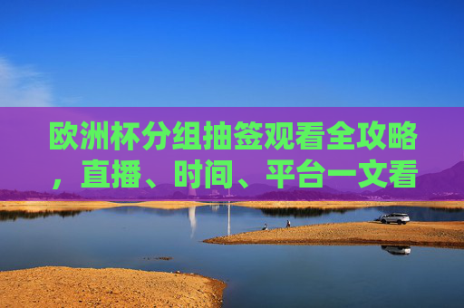 欧洲杯分组抽签观看全攻略，直播、时间、平台一文看尽，欧洲杯分组抽签观看全攻略，直播、时间、平台