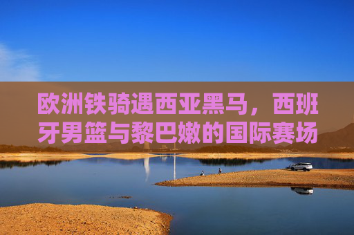 欧洲铁骑遇西亚黑马，西班牙男篮与黎巴嫩的国际赛场碰撞，欧洲铁骑战西亚黑马，西班牙男篮与黎巴嫩国际赛场对决