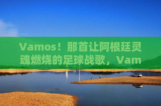 Vamos!那首让阿根廷灵魂燃烧的足球战歌,Vamos!阿根廷灵魂燃烧的足球战歌