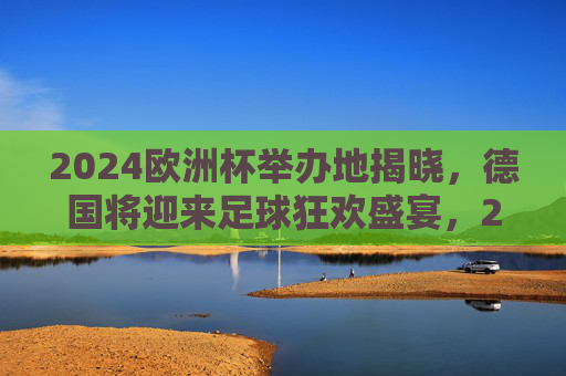 2024欧洲杯举办地揭晓，德国将迎来足球狂欢盛宴，2024欧洲杯举办地揭晓，德国将迎来足球狂欢盛宴