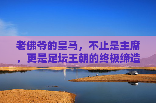 老佛爷的皇马,不止是主席,更是足坛王朝的终极缔造者,老佛爷,皇马王朝的终极缔造者