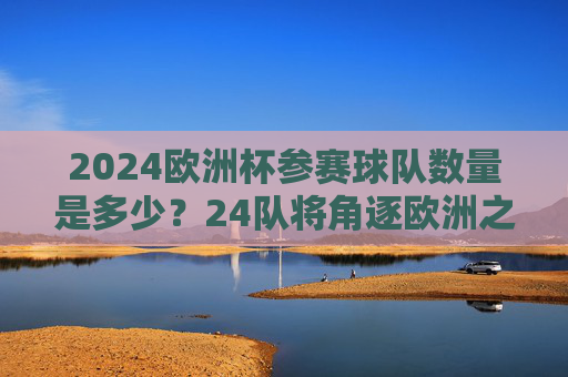 2024欧洲杯参赛球队数量是多少？24队将角逐欧洲之巅，2024欧洲杯，24队角逐欧洲之巅