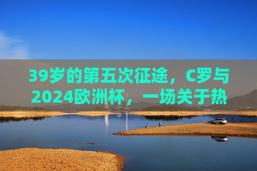 39岁的第五次征途，C罗与2024欧洲杯，一场关于热爱的终极问答，39岁的热爱征途，C罗与2024欧洲杯的终极问答