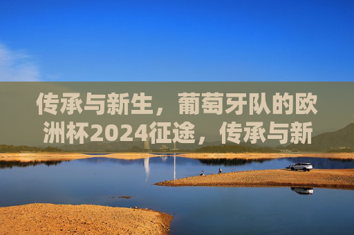 传承与新生,葡萄牙队的欧洲杯2024征途,传承与新生,葡萄牙队欧洲杯2024征途