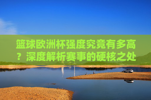 篮球欧洲杯强度究竟有多高？深度解析赛事的硬核之处，篮球欧洲杯强度有多硬？深度解析硬核赛事内核
