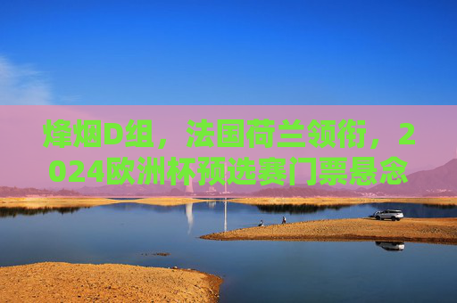 烽烟D组，法国荷兰领衔，2024欧洲杯预选赛门票悬念丛生，烽烟D组，法国荷兰领衔，2024欧洲杯预选赛门票悬念丛生