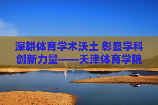 深耕体育学术沃土 彰显学科创新力量——天津体育学院学报发展历程与学术贡献,深耕体育学术沃土 彰显学科创新力量——天津体育学院学报发展历程与学术贡献
