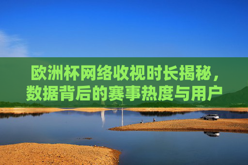 欧洲杯网络收视时长揭秘,数据背后的赛事热度与用户习惯变迁,欧洲杯网络收视时长,数据背后的赛事热度与用户习惯变迁