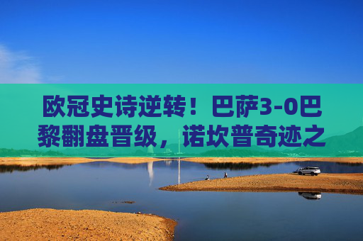欧冠史诗逆转！巴萨3-0巴黎翻盘晋级，诺坎普奇迹之夜，欧冠史诗逆转！巴萨3-0巴黎翻盘晋级，诺坎普奇迹之夜
