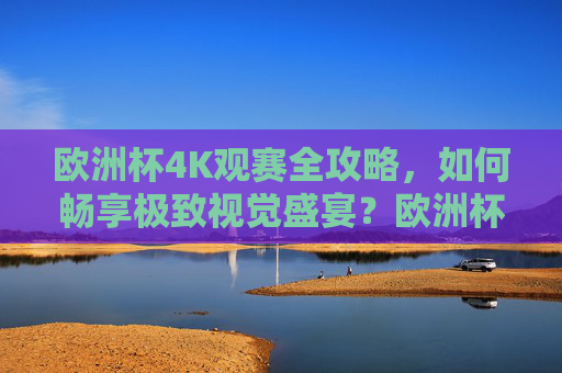 欧洲杯4K观赛全攻略，如何畅享极致视觉盛宴？欧洲杯4K观赛全攻略，畅享极致视觉盛宴