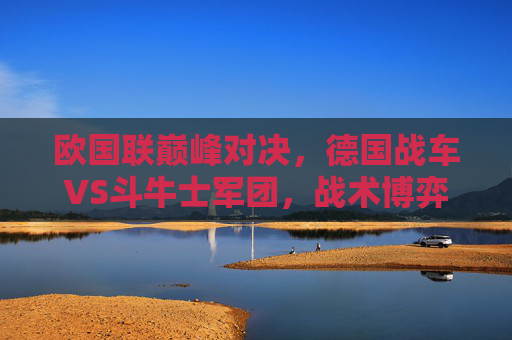 欧国联巅峰对决，德国战车VS斗牛士军团，战术博弈与青春风暴的碰撞，欧国联巅峰对决，德国战车VS斗牛士军团，战术博弈与青春风暴