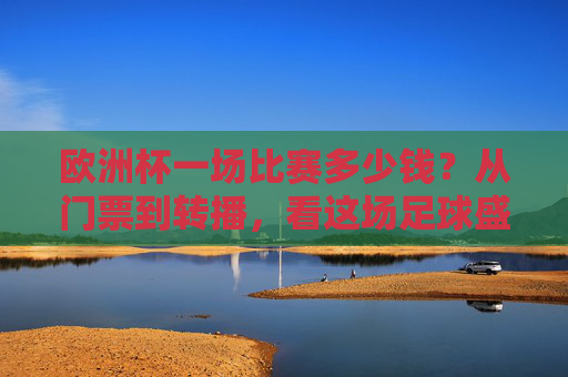 欧洲杯一场比赛多少钱?从门票到转播,看这场足球盛宴的成本密码,欧洲杯单场成本密码,从门票到转播的足球盛宴花费
