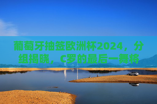 葡萄牙抽签欧洲杯2024，分组揭晓，C罗的最后一舞将迎哪些挑战？葡萄牙欧洲杯2024分组揭晓 C罗最后一舞迎挑战