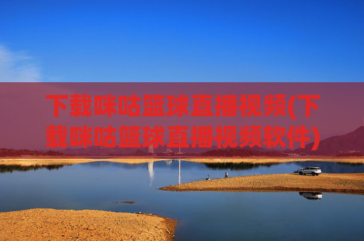 下载咪咕篮球直播视频(下载咪咕篮球直播视频软件)下载咪咕篮球直播视频软件