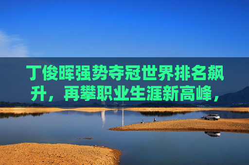 丁俊晖强势夺冠世界排名飙升,再攀职业生涯新高峰,丁俊晖强势夺冠再攀生涯新高峰